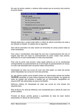 CDren – Manual do Usuário Utilização do Ambiente Gráfico •••• 10
No caso de pontos cotados, o sistema utiliza aquele que se encontra mais próximo
do ponto clicado.
Através desta tela o usuário pode definir o critério de cálculo automático de cotas a
ser utilizado no traçado. As opções são as seguintes:
Sem cálculo automático de cotas: devem ser fornecidas em campo próprio todas as
cotas necessárias;
Fixar cotas e coordenadas: esta opção faz com que o posicionamento dos nós no
traçado seja feita com base no posicionamento do ponto cotado mais próximo,
atribuindo ao nó suas coordenadas e a cota a ele associada;
Fixar cota do ponto mais próximo: nesta opção atribui-se ao nó as coordenadas
correspondentes ao posicionamento do nó em função do posicionamento do mouse,
e a cota a ele associada será a do ponto cotado mais próximo;
Interpolação de cotas nas curvas de nível: com esta opção, as cotas dos pontos
serão interpoladas nas curvas de nível mais próximas.
As três últimas opções acima também podem ser selecionadas através dos botões
existentes no canto inferior esquerdo da área de trabalho. As opções do
modo de traçado são ativadas à medida que as informações topográficas em
arquivos DXF são adicionadas ao arquivo de trabalho.
Define-se critérios de interpolação de cotas nas curvas de nível através dos
seguintes itens:
Raio de Busca (m): área de influência a ser considerada para o cálculo de cotas nos
pontos cotados;
Precisão da Busca: permite graduar a quantidade de retas de maior declive
pesquisadas no cálculo da cota do ponto;
 
