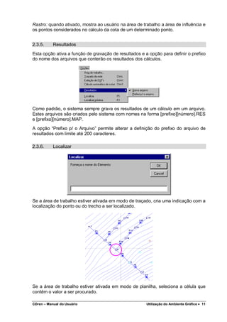 CDren – Manual do Usuário Utilização do Ambiente Gráfico •••• 11
Rastro: quando ativado, mostra ao usuário na área de trabalho a área de influência e
os pontos considerados no cálculo da cota de um determinado ponto.
2.3.5. Resultados
Esta opção ativa a função de gravação de resultados e a opção para definir o prefixo
do nome dos arquivos que conterão os resultados dos cálculos.
Como padrão, o sistema sempre grava os resultados de um cálculo em um arquivo.
Estes arquivos são criados pelo sistema com nomes na forma [prefixo][número].RES
e [prefixo][número].MAP.
A opção “Prefixo p/ o Arquivo” permite alterar a definição do prefixo do arquivo de
resultados com limite até 200 caracteres.
2.3.6. Localizar
Se a área de trabalho estiver ativada em modo de traçado, cria uma indicação com a
localização do ponto ou do trecho a ser localizado.
Se a área de trabalho estiver ativada em modo de planilha, seleciona a célula que
contém o valor a ser procurado.
 