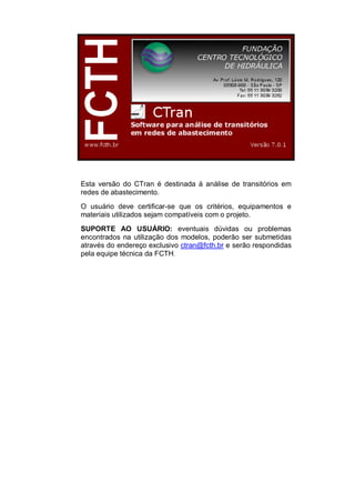 Esta versão do CTran é destinada à análise de transitórios em
redes de abastecimento.
O usuário deve certificar-se que os critérios, equipamentos e
materiais utilizados sejam compatíveis com o projeto.
SUPORTE AO USUÁRIO: eventuais dúvidas ou problemas
encontrados na utilização dos modelos, poderão ser submetidas
através do endereço exclusivo ctran@fcth.br e serão respondidas
pela equipe técnica da FCTH.
 