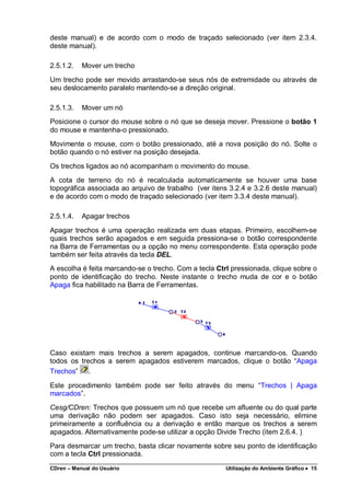 CDren – Manual do Usuário Utilização do Ambiente Gráfico •••• 15
deste manual) e de acordo com o modo de traçado selecionado (ver item 2.3.4.
deste manual).
2.5.1.2. Mover um trecho
Um trecho pode ser movido arrastando-se seus nós de extremidade ou através de
seu deslocamento paralelo mantendo-se a direção original.
2.5.1.3. Mover um nó
Posicione o cursor do mouse sobre o nó que se deseja mover. Pressione o botão 1
do mouse e mantenha-o pressionado.
Movimente o mouse, com o botão pressionado, até a nova posição do nó. Solte o
botão quando o nó estiver na posição desejada.
Os trechos ligados ao nó acompanham o movimento do mouse.
A cota de terreno do nó é recalculada automaticamente se houver uma base
topográfica associada ao arquivo de trabalho (ver itens 3.2.4 e 3.2.6 deste manual)
e de acordo com o modo de traçado selecionado (ver item 3.3.4 deste manual).
2.5.1.4. Apagar trechos
Apagar trechos é uma operação realizada em duas etapas. Primeiro, escolhem-se
quais trechos serão apagados e em seguida pressiona-se o botão correspondente
na Barra de Ferramentas ou a opção no menu correspondente. Esta operação pode
também ser feita através da tecla DEL.
A escolha é feita marcando-se o trecho. Com a tecla Ctrl pressionada, clique sobre o
ponto de identificação do trecho. Neste instante o trecho muda de cor e o botão
Apaga fica habilitado na Barra de Ferramentas.
Caso existam mais trechos a serem apagados, continue marcando-os. Quando
todos os trechos a serem apagados estiverem marcados, clique o botão “Apaga
Trechos” .
Este procedimento também pode ser feito através do menu “Trechos | Apaga
marcados”.
Cesg/CDren: Trechos que possuem um nó que recebe um afluente ou do qual parte
uma derivação não podem ser apagados. Caso isto seja necessário, elimine
primeiramente a confluência ou a derivação e então marque os trechos a serem
apagados. Alternativamente pode-se utilizar a opção Divide Trecho (item 2.6.4. )
Para desmarcar um trecho, basta clicar novamente sobre seu ponto de identificação
com a tecla Ctrl pressionada.
 