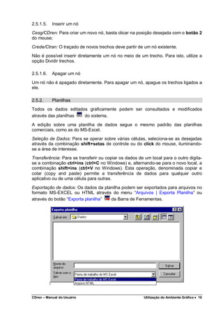 CDren – Manual do Usuário Utilização do Ambiente Gráfico •••• 16
2.5.1.5. Inserir um nó
Cesg/CDren: Para criar um novo nó, basta clicar na posição desejada com o botão 2
do mouse;
Crede/Ctran: O traçado de novos trechos deve partir de um nó existente.
Não é possível inserir diretamente um nó no meio de um trecho. Para isto, utilize a
opção Dividir trechos.
2.5.1.6. Apagar um nó
Um nó não é apagado diretamente. Para apagar um nó, apague os trechos ligados a
ele.
2.5.2. Planilhas
Todos os dados editados graficamente podem ser consultados e modificados
através das planilhas do sistema.
A edição sobre uma planilha de dados segue o mesmo padrão das planilhas
comerciais, como as do MS-Excel.
Seleção de Dados: Para se operar sobre várias células, seleciona-se as desejadas
através da combinação shift+setas de controle ou do click do mouse, iluminando-
se a área de interesse.
Transferência: Para se transferir ou copiar os dados de um local para o outro digita-
se a combinação ctrl+ins (ctrl+C no Windows) e, alternando-se para o novo local, a
combinação shift+ins (ctrl+V no Windows). Esta operação, denominada copiar e
colar (copy and paste) permite a transferência de dados para qualquer outro
aplicativo ou de uma célula para outras.
Exportação de dados: Os dados da planilha podem ser exportados para arquivos no
formato MS-EXCEL ou HTML através do menu “Arquivos | Exporta Planilha” ou
através do botão “Exporta planilha” da Barra de Ferramentas.
 