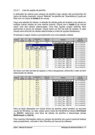 CDren – Manual do Usuário Utilização do Ambiente Gráfico •••• 17
2.5.2.1. Lista de opções da planilha
A atribuição de valores para campos de planilha cujos valores são provenientes do
banco de dados (exemplo: coluna “Material” da planilha de “Quantitativos”) pode ser
feita com um clique do botão 2 do mouse.
Faça uma seleção de células. A seleção de células pode ser simples (uma célula) ou
múltipla (várias células de uma mesma coluna). Clique com o botão 2 do mouse
sobre uma das células selecionadas. Uma lista opções surgirá exibindo itens
pertinentes à coluna da seleção. Clique sobre um item da lista de opções. O valor
clicado será atribuído às células selecionadas e a lista de opções desaparece.
O exemplo a seguir mostra o procedimento com uma seleção múltipla:
Ao clicar num item da lista de opções, o menu desaparece, atribuindo o valor do item
selecionado às células.
Para se fazer alterações em outras linhas da planilha utilize também os recursos
usuais do Windows, ou seja, copiar para a área de transferência (teclas Ctrl+Insert
ou Ctrl+C), selecionar uma faixa de células da planilha e descarregar (teclas
Shift+Insert ou Ctrl+V).
Para maiores informações sobre os campos de planilha nos quais é possível realizar
este procedimento, consulte o item Planilhas do manual do software.
 