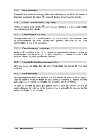 CDren – Manual do Usuário Utilização do Ambiente Gráfico •••• 18
2.5.3. Dimensionamento
Acionando-se o dimensionamento, podem ser padronizados os dados de entrada e
disparado o processo de cálculo , que será descrito em um capítulo a parte.
2.5.4. Planilha de observações (Cesg/CDren)
Permite visualizar uma planilha com todas as verificações e avisos registrados
pelo sistema durante o cálculo.
2.5.5. Fixar coordenadas e cotas
Esta opção faz com que o posicionamento dos nós no traçado seja feito com base
no posicionamento do ponto cotado mais próximo, atribuindo ao nó suas
coordenadas e a cota a ele associada.
2.5.6. Fixar cota do ponto mais próximo
Nesta opção, atribui-se a um nó do traçado as coordenadas correspondentes ao
posicionamento do nó em função do posicionamento do mouse, e a cota a ele
associada será a do ponto cotado mais próximo.
2.5.7. Interpolação de cotas nas curvas de nível
Com esta opção, as cotas dos nós serão interpoladas nas curvas de nível mais
próximas.
2.5.8. Recalcular cotas
Esta opção permite recalcular as cotas dos nós através da tela mostrada a seguir.
Pode-se escolher recalcular todas as cotas compulsoriamente ou apenas aquelas
que não possuem valores confirmados (nós marcados com X vermelho).
No caso de entrada de dados por pontos cotados, deve-se fornecer um raio de
busca adequado ao redor do nó de forma a evitar a atribuição de cotas de pontos
muito distantes do nó em questão.
 