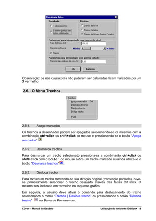 CDren – Manual do Usuário Utilização do Ambiente Gráfico •••• 19
Observação: os nós cujas cotas não puderam ser calculadas ficam marcados por um
X vermelho.
2.6. O Menu Trechos
2.6.1. Apaga marcados
Os trechos já desenhados podem ser apagados selecionando-se os mesmos com a
combinação ctrl+click ou shift+click do mouse e pressionando-se o botão “Apaga
marcados” .
2.6.2. Desmarca trechos
Para desmarcar um trecho selecionado pressiona-se a combinação ctrl+click ou
shift+click com o botão 1 do mouse sobre um trecho marcado ou ainda utiliza-se o
botão “Desmarca trechos” .
2.6.3. Desloca trecho
Para mover um trecho mantendo-se sua direção original (translação paralela), deve-
se primeiramente selecionar o trecho desejado através das teclas ctrl+click. O
mesmo será indicado em vermelho no esquema gráfico.
Em seguida, o usuário deve ativar o comando para deslocamento do trecho
selecionando o menu “Trechos | Desloca trecho” ou pressionando o botão “Desloca
trecho” na Barra de Ferramentas.
 