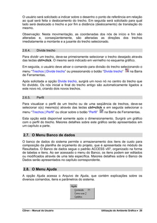 CDren – Manual do Usuário Utilização do Ambiente Gráfico •••• 20
O usuário será solicitado a indicar sobre o desenho o ponto de referência em relação
ao qual será feita o deslocamento do trecho. Em seguida será solicitado para qual
lado será deslocado o trecho e por fim a distância (deslocamento) de translação do
mesmo.
Observação: Nesta movimentação, as coordenadas dos nós de início e fim são
alteradas e, conseqüentemente, são alteradas as direções dos trechos
imediatamente a montante e a jusante do trecho selecionado.
2.6.4. Divide trecho
Para dividir um trecho, deve-se primeiramente selecionar o trecho desejado através
das teclas ctrl+click. O mesmo será indicado em vermelho no esquema gráfico.
Em seguida, o usuário deve ativar o comando para divisão do trecho selecionando o
menu “Trechos | Divide trecho” ou pressionando o botão “Divide trecho” na Barra
de Ferramentas.
Após solicitada a opção Divide trecho, surgirá um novo nó no centro do trecho que
foi dividido. Os nós inicial e final do trecho antigo são automaticamente ligados a
este novo nó, criando dois novos trechos.
2.6.5. Perfil
Para visualizar o perfil de um trecho ou de uma seqüência de trechos, deve-se
selecionar o(s) mesmo(s) através das teclas ctrl+click e em seguida selecionar o
menu “Trechos | Perfil” ou clicar sobre o botão “Perfil” na Barra de Ferramentas.
Esta opção está disponível somente após o dimensionamento. Surgirá um gráfico
com o perfil do trecho. Maiores detalhes sobre este gráfico serão apresentados em
um capítulo a parte.
2.7. O Menu Banco de dados
O banco de dados do sistema permite o armazenamento dos itens de custo para
composição da planilha de orçamento do projeto, que é apresentada no módulo de
Resultados. O Banco de dados segue o padrão ACCESS v97, organizado na forma
de tabelas e itens. Ao ser acessado o menu do Banco, os itens podem ser editados
ou modificados através de uma tela específica. Maiores detalhes sobre o Banco de
Dados serão apresentados no capítulo correspondente.
2.8. O Menu Ajuda
A opção Ajuda acessa o Arquivo de Ajuda, que contém explicações sobre os
diversos comandos, itens e parâmetros do sistema.
 