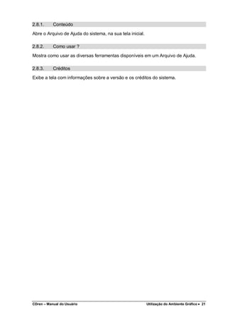 CDren – Manual do Usuário Utilização do Ambiente Gráfico •••• 21
2.8.1. Conteúdo
Abre o Arquivo de Ajuda do sistema, na sua tela inicial.
2.8.2. Como usar ?
Mostra como usar as diversas ferramentas disponíveis em um Arquivo de Ajuda.
2.8.3. Créditos
Exibe a tela com informações sobre a versão e os créditos do sistema.
 