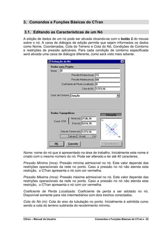 CDren – Manual do Usuário Comandos e Funções Básicas do CTran •••• 22
3. Comandos e Funções Básicas do CTran
3.1. Editando as Características de um Nó
A edição de dados de um nó pode ser ativada clicando-se com o botão 2 do mouse
sobre o nó. A caixa de diálogos de edição permite que sejam informados os dados
como Nome, Coordenadas, Cota do Terreno e Cota do Nó, Condições de Contorno
e restrições de pressão aplicáveis. Para cada condição de contorno especificada
será ativada uma caixa de diálogos diferente, como será visto mais adiante.
Nome: nome do nó que é apresentado na área de trabalho. Inicialmente este nome é
criado com o mesmo número do nó. Pode ser alterado e ter até 40 caracteres.
Pressão Mínima (mca): Pressão mínima admissível no nó. Este valor depende das
restrições operacionais da rede no ponto. Caso a pressão no nó não atenda esta
restrição, o CTran apresenta o nó com cor vermelha.
Pressão Máxima (mca): Pressão máxima admissível no nó. Este valor depende das
restrições operacionais da rede no ponto. Caso a pressão no nó não atenda esta
restrição, o CTran apresenta o nó com cor vermelha.
Coeficiente de Perda Localizada: Coeficiente de perda a ser adotado no nó.
Disponível somente para nós intermediários com dois trechos conectados.
Cota do Nó (m): Cota do eixo da tubulação no ponto. Inicialmente é admitida como
sendo a cota do terreno subtraída do recobrimento mínimo.
 