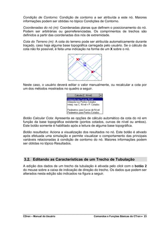 CDren – Manual do Usuário Comandos e Funções Básicas do CTran •••• 23
Condição de Contorno: Condição de contorno a ser atribuída a este nó. Maiores
informações podem ser obtidas no tópico Condições de Contorno.
Coordenadas do nó (m): Coordenadas planas que definem o posicionamento do nó.
Podem ser arbitrárias ou georreferenciadas. Os comprimentos de trechos são
definidos a partir das coordenadas dos nós de extremidade.
Cota do Terreno (m): A cota do terreno pode ser atribuída automaticamente durante
traçado, caso haja alguma base topográfica carregada pelo usuário. Se o cálculo da
cota não foi possível, é feita uma indicação na forma de um X sobre o nó.
Neste caso, o usuário deverá editar o valor manualmente, ou recalcular a cota por
um dos métodos mostrados no quadro a seguir.
Botão Calcular Cota: Apresenta as opções de cálculo automático da cota do nó em
função da base topográfica existente (pontos cotados, curvas de nível ou ambos).
Este botão somente é habilitado após a leitura de alguma base topográfica.
Botão resultados: Aciona a visualização dos resultados no nó. Este botão é ativado
após efetuada uma simulação e permite visualizar o comportamento das principais
variáveis relacionadas à condição de contorno do nó. Maiores informações podem
ser obtidas no tópico Resultados.
3.2. Editando as Características de um Trecho de Tubulação
A edição dos dados de um trecho da tubulação é ativada pelo click com o botão 2
do mouse sobre a caixa de indicação de direção do trecho. Os dados que podem ser
alterados nesta edição são indicados na figura a seguir.
 