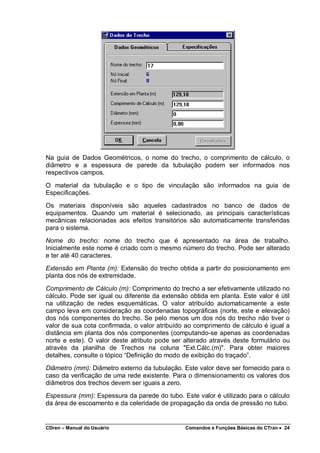 CDren – Manual do Usuário Comandos e Funções Básicas do CTran •••• 24
Na guia de Dados Geométricos, o nome do trecho, o comprimento de cálculo, o
diâmetro e a espessura de parede da tubulação podem ser informados nos
respectivos campos.
O material da tubulação e o tipo de vinculação são informados na guia de
Especificações.
Os materiais disponíveis são aqueles cadastrados no banco de dados de
equipamentos. Quando um material é selecionado, as principais características
mecânicas relacionadas aos efeitos transitórios são automaticamente transferidas
para o sistema.
Nome do trecho: nome do trecho que é apresentado na área de trabalho.
Inicialmente este nome é criado com o mesmo número do trecho. Pode ser alterado
e ter até 40 caracteres.
Extensão em Planta (m): Extensão do trecho obtida a partir do posicionamento em
planta dos nós de extremidade.
Comprimento de Cálculo (m): Comprimento do trecho a ser efetivamente utilizado no
cálculo. Pode ser igual ou diferente da extensão obtida em planta. Este valor é útil
na utilização de redes esquemáticas. O valor atribuído automaticamente a este
campo leva em consideração as coordenadas topográficas (norte, este e elevação)
dos nós componentes do trecho. Se pelo menos um dos nós do trecho não tiver o
valor de sua cota confirmada, o valor atribuído ao comprimento de cálculo é igual a
distância em planta dos nós componentes (computando-se apenas as coordenadas
norte e este). O valor deste atributo pode ser alterado através deste formulário ou
através da planilha de Trechos na coluna "Ext.Cálc.(m)". Para obter maiores
detalhes, consulte o tópico “Definição do modo de exibição do traçado”.
Diâmetro (mm): Diâmetro externo da tubulação. Este valor deve ser fornecido para o
caso da verificação de uma rede existente. Para o dimensionamento os valores dos
diâmetros dos trechos devem ser iguais a zero.
Espessura (mm): Espessura da parede do tubo. Este valor é utilizado para o cálculo
da área de escoamento e da celeridade de propagação da onda de pressão no tubo.
 