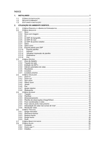 ÍNDICE
1. INSTALANDO ........................................................................................................................... 1
1.1. O DISCO DE INSTALAÇÃO...................................................................................................... 1
1.2. REQUISITOS MÍNIMOS........................................................................................................... 1
1.3. EFETUANDO A INSTALAÇÃO ................................................................................................... 1
2. UTILIZAÇÃO DO AMBIENTE GRÁFICO................................................................................... 4
2.1. O MENU PRINCIPAL E A BARRA DE FERRAMENTAS................................................................... 4
2.2. O MENU ARQUIVOS ............................................................................................................. 4
2.2.1. Novo ............................................................................................................................. 5
2.2.2. Novo com imagem......................................................................................................... 5
2.2.3. Lê.................................................................................................................................. 5
2.2.4. Lê DXF de topografia..................................................................................................... 5
2.2.5. Lê DXF de ruas ............................................................................................................. 6
2.2.6. Lê DXF de pontos cotados ............................................................................................ 6
2.2.7. Salva............................................................................................................................. 6
2.2.8. Salva como ................................................................................................................... 6
2.2.9. Exporta planta para DXF ............................................................................................... 6
2.2.10. Exporta planilha ........................................................................................................ 7
2.2.11. Imprimir..................................................................................................................... 7
2.2.12. Visualizar impressão de planilha................................................................................ 7
2.2.13. Parâmetros ............................................................................................................... 7
2.2.14. Fim............................................................................................................................ 7
2.3. O MENU OPÇÕES ................................................................................................................ 7
2.3.1. Área de trabalho............................................................................................................ 8
2.3.2. Traçado da rede............................................................................................................ 8
2.3.3. Exibição de DXF’s ......................................................................................................... 9
2.3.4. Cálculo automático de cotas.......................................................................................... 9
2.3.5. Resultados .................................................................................................................. 11
2.3.6. Localizar...................................................................................................................... 11
2.3.7. Localizar próxima ........................................................................................................ 12
2.4. O MENU VISUALIZAR .......................................................................................................... 12
2.4.1. Zoom in....................................................................................................................... 12
2.4.2. Zoom out..................................................................................................................... 12
2.4.3. Sem zoom................................................................................................................... 12
2.4.4. Último zoom ................................................................................................................ 12
2.4.5. Janela ......................................................................................................................... 13
2.4.6. Pan ............................................................................................................................. 13
2.4.7. Ajuste máximo............................................................................................................. 13
2.4.8. Redesenha.................................................................................................................. 13
2.5. O MENU ACIONAR ............................................................................................................. 13
2.5.1. Traçado....................................................................................................................... 13
2.5.2. Planilhas ..................................................................................................................... 16
2.5.3. Dimensionamento........................................................................................................ 18
2.5.4. Planilha de observações (Cesg/CDren) ....................................................................... 18
2.5.5. Fixar coordenadas e cotas........................................................................................... 18
2.5.6. Fixar cota do ponto mais próximo ................................................................................ 18
2.5.7. Interpolação de cotas nas curvas de nível ................................................................... 18
2.5.8. Recalcular cotas.......................................................................................................... 18
2.6. O MENU TRECHOS............................................................................................................. 19
2.6.1. Apaga marcados ......................................................................................................... 19
2.6.2. Desmarca trechos ....................................................................................................... 19
2.6.3. Desloca trecho ............................................................................................................ 19
2.6.4. Divide trecho ............................................................................................................... 20
2.6.5. Perfil............................................................................................................................ 20
2.7. O MENU BANCO DE DADOS ................................................................................................. 20
2.8. O MENU AJUDA................................................................................................................. 20
2.8.1. Conteúdo .................................................................................................................... 21
2.8.2. Como usar ?................................................................................................................ 21
2.8.3. Créditos....................................................................................................................... 21
 