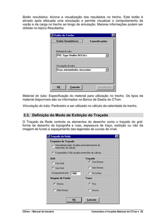CDren – Manual do Usuário Comandos e Funções Básicas do CTran •••• 25
Botão resultados: Aciona a visualização dos resultados no trecho. Este botão é
ativado após efetuada uma simulação e permite visualizar o comportamento da
vazão e da carga no trecho ao longo da simulação. Maiores informações podem ser
obtidas no tópico Resultados.
Material do tubo: Especificação do material para utilização no trecho. Os tipos de
material disponíveis são os informados no Banco de Dados do CTran.
Vinculação do tubo: Parâmetro a ser utilizado no cálculo da celeridade do trecho.
3.3. Definição do Modo de Exibição do Traçado
O Traçado da Rede controla os elementos do desenho como o traçado do grid,
forma de desenho da topografia e ruas, espessura de traço, exibição ou não da
imagem de fundo e espaçamento das legendas de curvas de nível.
 