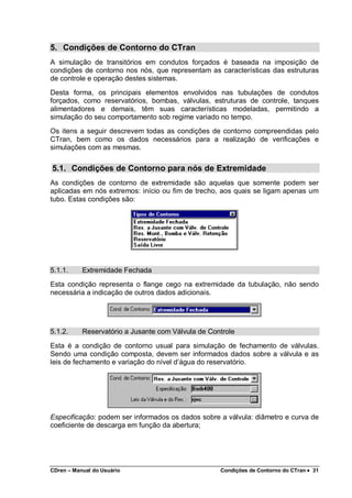 CDren – Manual do Usuário Condições de Contorno do CTran •••• 31
5. Condições de Contorno do CTran
A simulação de transitórios em condutos forçados é baseada na imposição de
condições de contorno nos nós, que representam as características das estruturas
de controle e operação destes sistemas.
Desta forma, os principais elementos envolvidos nas tubulações de condutos
forçados, como reservatórios, bombas, válvulas, estruturas de controle, tanques
alimentadores e demais, têm suas características modeladas, permitindo a
simulação do seu comportamento sob regime variado no tempo.
Os itens a seguir descrevem todas as condições de contorno compreendidas pelo
CTran, bem como os dados necessários para a realização de verificações e
simulações com as mesmas.
5.1. Condições de Contorno para nós de Extremidade
As condições de contorno de extremidade são aquelas que somente podem ser
aplicadas em nós extremos: início ou fim de trecho, aos quais se ligam apenas um
tubo. Estas condições são:
5.1.1. Extremidade Fechada
Esta condição representa o flange cego na extremidade da tubulação, não sendo
necessária a indicação de outros dados adicionais.
5.1.2. Reservatório a Jusante com Válvula de Controle
Esta é a condição de contorno usual para simulação de fechamento de válvulas.
Sendo uma condição composta, devem ser informados dados sobre a válvula e as
leis de fechamento e variação do nível d’água do reservatório.
Especificação: podem ser informados os dados sobre a válvula: diâmetro e curva de
coeficiente de descarga em função da abertura;
 