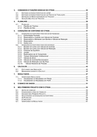 3. COMANDOS E FUNÇÕES BÁSICAS DO CTRAN .................................................................. 22
3.1. EDITANDO AS CARACTERÍSTICAS DE UM NÓ .......................................................................... 22
3.2. EDITANDO AS CARACTERÍSTICAS DE UM TRECHO DE TUBULAÇÃO............................................ 23
3.3. DEFINIÇÃO DO MODO DE EXIBIÇÃO DO TRAÇADO .................................................................. 25
3.4. SELEÇÃO MÚLTIPLA DE TRECHOS........................................................................................ 26
4. PLANILHAS ............................................................................................................................ 29
4.1. PLANILHAS ........................................................................................................................ 29
4.1.1. Planilha de Trechos..................................................................................................... 29
4.1.2. Planilha de Nós ........................................................................................................... 29
5. CONDIÇÕES DE CONTORNO DO CTRAN............................................................................. 31
5.1. CONDIÇÕES DE CONTORNO PARA NÓS DE EXTREMIDADE ....................................................... 31
5.1.1. Extremidade Fechada.................................................................................................. 31
5.1.2. Reservatório a Jusante com Válvula de Controle......................................................... 31
5.1.3. Reservatório a Montante com Bomba e Válvula de Retenção ...................................... 33
5.1.4. Reservatório................................................................................................................ 34
5.1.5. Saída Livre.................................................................................................................. 34
5.2. CONDIÇÕES DE CONTORNO PARA NÓS INTERNOS .................................................................. 34
5.2.1. Booster em Linha com Válvula de Controle.................................................................. 34
5.2.2. Booster em Linha com Válvula de Retenção................................................................ 36
5.2.3. Chaminé de Equilíbrio ................................................................................................. 37
5.2.4. Junção ........................................................................................................................ 38
5.2.5. Reservatório de Ar Comprimido................................................................................... 38
5.2.6. Tanque Alimentador Unidirecional ............................................................................... 39
5.2.7. Válvula de Alívio.......................................................................................................... 39
5.2.8. Válvula de Controle/Seccionadora ............................................................................... 40
5.2.9. Válvula de Retenção com By-Pass.............................................................................. 40
5.2.10. Válvula Redutora de Pressão .................................................................................. 42
6. CÁLCULOS............................................................................................................................. 43
6.1. EFETUANDO UMA SIMULAÇÃO.............................................................................................. 45
6.2. MENSAGENS DURANTE O CÁLCULO ...................................................................................... 46
7. RESULTADOS........................................................................................................................ 47
7.1. VERIFICANDO RESULTADOS ................................................................................................ 47
7.1.1. Visualizando os Resultados em Planta ........................................................................ 47
7.1.2. Visualizando os Resultados em Perfil .......................................................................... 48
8. O BANCO DE DADOS ............................................................................................................ 51
9. MEU PRIMEIRO PROJETO COM O CTRAN........................................................................... 53
9.1. ANTES DE COMEÇAR .......................................................................................................... 53
9.2. CONHECENDO A ÁREA DE TRABALHO.................................................................................... 53
9.3. INICIANDO MEU PRIMEIRO PROJETO..................................................................................... 55
9.4. SELECIONANDO AS CONDIÇÕES DE CONTORNO..................................................................... 57
9.5. AS PLANILHAS ................................................................................................................... 59
9.6. A SIMULAÇÃO .................................................................................................................... 60
9.7. VERIFICANDO OS RESULTADOS ........................................................................................... 61
 
