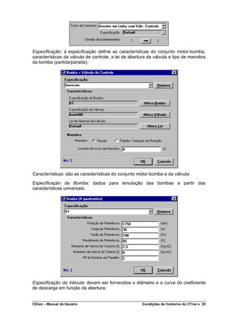 CDren – Manual do Usuário Condições de Contorno do CTran •••• 35
Especificação: a especificação define as características do conjunto motor-bomba,
características da válvula de controle, a lei de abertura da válvula e tipo de manobra
da bomba (partida/parada);
Características: são as características do conjunto motor-bomba e da válvula:
Especificação da Bomba: dados para simulação das bombas a partir das
características universais;
Especificação da Válvula: devem ser fornecidos o diâmetro e a curva do coeficiente
de descarga em função da abertura;
 