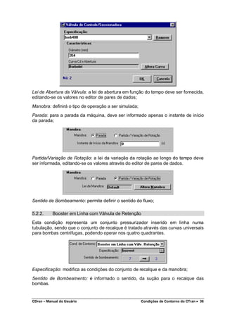 CDren – Manual do Usuário Condições de Contorno do CTran •••• 36
Lei de Abertura da Válvula: a lei de abertura em função do tempo deve ser fornecida,
editando-se os valores no editor de pares de dados;
Manobra: definirá o tipo de operação a ser simulada;
Parada: para a parada da máquina, deve ser informado apenas o instante de início
da parada;
Partida/Variação de Rotação: a lei da variação da rotação ao longo do tempo deve
ser informada, editando-se os valores através do editor de pares de dados.
Sentido de Bombeamento: permite definir o sentido do fluxo;
5.2.2. Booster em Linha com Válvula de Retenção
Esta condição representa um conjunto pressurizador inserido em linha numa
tubulação, sendo que o conjunto de recalque é tratado através das curvas universais
para bombas centrífugas, podendo operar nos quatro quadrantes.
Especificação: modifica as condições do conjunto de recalque e da manobra;
Sentido de Bombeamento: é informado o sentido, da sução para o recalque das
bombas.
 