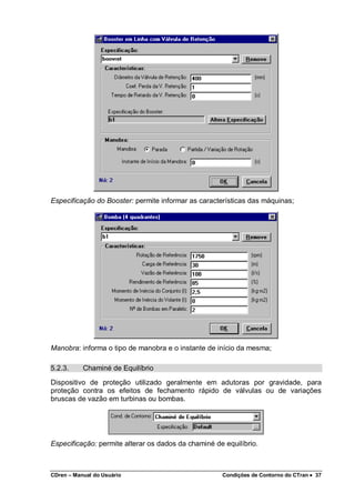 CDren – Manual do Usuário Condições de Contorno do CTran •••• 37
Especificação do Booster: permite informar as características das máquinas;
Manobra: informa o tipo de manobra e o instante de início da mesma;
5.2.3. Chaminé de Equilíbrio
Dispositivo de proteção utilizado geralmente em adutoras por gravidade, para
proteção contra os efeitos de fechamento rápido de válvulas ou de variações
bruscas de vazão em turbinas ou bombas.
Especificação: permite alterar os dados da chaminé de equilíbrio.
 