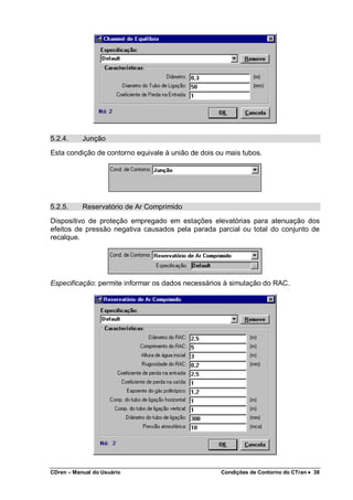 CDren – Manual do Usuário Condições de Contorno do CTran •••• 38
5.2.4. Junção
Esta condição de contorno equivale à união de dois ou mais tubos.
5.2.5. Reservatório de Ar Comprimido
Dispositivo de proteção empregado em estações elevatórias para atenuação dos
efeitos de pressão negativa causados pela parada parcial ou total do conjunto de
recalque.
Especificação: permite informar os dados necessários à simulação do RAC.
 
