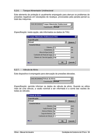 CDren – Manual do Usuário Condições de Contorno do CTran •••• 39
5.2.6. Tanque Alimentador Unidirecional
Este elemento de proteção é usualmente empregado para atenuar os problemas de
pressões negativas em tubulações de recalque, provocadas pela parada parcial ou
total das máquinas.
Especificação: nesta opção, são informados os dados do TAU.
5.2.7. Válvula de Alívio
Este dispositivo é empregado para atenuação de pressões elevadas.
Especificação: permite informar os dados da válvula de alívio. Quando se utiliza
mais de uma válvula, a vazão nominal a ser informada é a soma das vazões de
todas as válvulas.
 