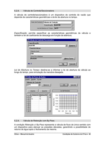 CDren – Manual do Usuário Condições de Contorno do CTran •••• 40
5.2.8. Válvula de Controle/Seccionadora
A válvula de controle/seccionadora é um dispositivo de controle de vazão que
depende de características geométricas e da lei de abertura no tempo.
Especificação: permite especificar as características geométricas da válvula e
também a lei de coeficiente de descarga em função da abertura;
Lei de Abertura no Tempo: destina-se a informar a lei de abertura da válvula ao
longo do tempo, para simulação da manobra desejada.
5.2.9. Válvula de Retenção com By-Pass
A condição Retenção c/ By-Pass representa a válvula de fluxo de único sentido com
um dispositivo para atenuar as pressões elevadas, garantindo a possibilidade de
retorno de água após o fechamento da mesma.
 