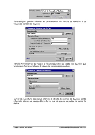CDren – Manual do Usuário Condições de Contorno do CTran •••• 41
Especificação: permite informar as características da válvula de retenção e da
válvula de controle do by-pass;
Válvula de Controle do By-Pass: é a válvula reguladora da vazão pelo by-pass, que
funciona de forma semelhante à válvula de controle/seccionadora;
Curva Cd x Abertura: esta curva refere-se à válvula de controle do by-pass, sendo
informada através da opção Altera Curva, que dá acesso ao editor de pares de
dados.
 