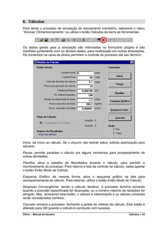 CDren – Manual do Usuário Cálculos •••• 43
6. Cálculos
Para ativar o processo de simulação do escoamento transitório, selecione o menu
“Acionar | Dimensionamento” ou utilize o botão Cálculos da barra de ferramentas:
Os dados gerais para a simulação são informados no formulário próprio e são
mantidos juntamente com os demais dados, para reutilização em outras simulações.
Os comandos na caixa da direita permitem o controle do processo até seu término:
Inicia: dá início ao cálculo. Se o arquivo não estiver salvo, solicita autorização para
salvá-lo;
Pausa: permite paralisar o cálculo por alguns momentos para processamento de
outras atividades;
Planilha: ativa a planilha de Resultados durante o cálculo, para permitir o
monitoramento do processo. Para retorno à tela de controle de cálculo, basta apertar
o botão Exibe Modo de Cálculo;
Esquema Gráfico: da mesma forma, ativa o esquema gráfico na tela para
acompanhamento do cálculo. Para retornar, utilize o botão Exibe Modo de Cálculo;
Despreza Convergência: sendo o cálculo iterativo, o processo termina somente
quando a precisão especificada for alcançada, ou o número máximo de iterações for
atingido. Mas, acionando este botão, o cálculo é interrompido e os valores correntes
serão considerados corretos;
Cancela: encerra o processo, fechando a janela do módulo de cálculo. Este botão é
alterado para OK quando o cálculo é concluído com sucesso.
 