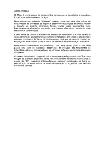 Apresentação
O CTran é um simulador de escoamentos permanentes e transitórios em condutos
forçados para abastecimento de água
Desenvolvido em ambiente “Windows”, procura incorporar além das rotinas de
cálculo todas as facilidades de traçado e desenho de tubulações de forma a facilitar
o trabalho do analista eliminando tarefas muitas vezes extenuantes como
levantamento de dimensões em planta para diversas alternativas, transferência de
resultados e comparações.
Como forma de facilitar o trabalho do analista de transitórios, o CTran permite o
cadastramento de equipamentos usualmente empregados em estações elevatórias e
adutoras num banco de dados de equipamentos, para que os mesmos possam ser
empregados em múltiplos projetos sem a necessidade de realimentação dos dados.
Desenvolvida inteiramente em plataforma 32-bit, esta versão (7.0.2 – Jan/2002)
possui uma série de facilidades decorrentes da evolução das ferramentas de
informática, além ser compatível com os principais softwares comerciais disponíveis
atualmente.
Como em todo sistema computacional, a evolução e aperfeiçoamento do CTran ou a
solução de eventuais problemas nesta versão dependerá do retorno dos usuários. A
equipe da FCTH agradece antecipadamente qualquer contribuição na forma de
comunicação de erros, relatos de casos de aplicação ou sugestões para melhoria
nas futuras versões.
 