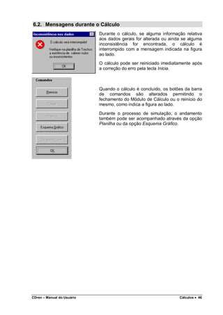 CDren – Manual do Usuário Cálculos •••• 46
6.2. Mensagens durante o Cálculo
Durante o cálculo, se alguma informação relativa
aos dados gerais for alterada ou ainda se alguma
inconsistência for encontrada, o cálculo é
interrompido com a mensagem indicada na figura
ao lado.
O cálculo pode ser reiniciado imediatamente após
a correção do erro pela tecla Inicia.
Quando o cálculo é concluído, os botões da barra
de comandos são alterados permitindo o
fechamento do Módulo de Cálculo ou o reinício do
mesmo, como indica a figura ao lado.
Durante o processo de simulação, o andamento
também pode ser acompanhado através da opção
Planilha ou da opção Esquema Gráfico.
 