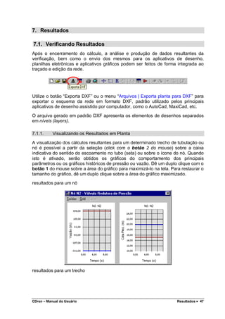 CDren – Manual do Usuário Resultados •••• 47
7. Resultados
7.1. Verificando Resultados
Após o encerramento do cálculo, a análise e produção de dados resultantes da
verificação, bem como o envio dos mesmos para os aplicativos de desenho,
planilhas eletrônicas e aplicativos gráficos podem ser feitos de forma integrada ao
traçado e edição da rede.
Utilize o botão “Exporta DXF” ou o menu “Arquivos | Exporta planta para DXF” para
exportar o esquema da rede em formato DXF, padrão utilizado pelos principais
aplicativos de desenho assistido por computador, como o AutoCad, MaxiCad, etc.
O arquivo gerado em padrão DXF apresenta os elementos de desenhos separados
em níveis (layers).
7.1.1. Visualizando os Resultados em Planta
A visualização dos cálculos resultantes para um determinado trecho de tubulação ou
nó é possível a partir da seleção (click com o botão 2 do mouse) sobre a caixa
indicativa do sentido do escoamento no tubo (seta) ou sobre o ícone do nó. Quando
isto é ativado, serão obtidos os gráficos do comportamento dos principais
parâmetros ou os gráficos históricos de pressão ou vazão. Dê um duplo clique com o
botão 1 do mouse sobre a área do gráfico para maximizá-lo na tela. Para restaurar o
tamanho do gráfico, dê um duplo clique sobre a área do gráfico maximizado.
resultados para um nó
resultados para um trecho
 