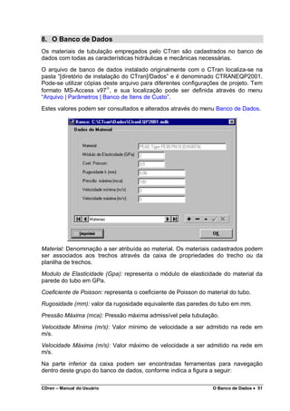 CDren – Manual do Usuário O Banco de Dados •••• 51
8. O Banco de Dados
Os materiais de tubulação empregados pelo CTran são cadastrados no banco de
dados com todas as características hidráulicas e mecânicas necessárias.
O arquivo de banco de dados instalado originalmente com o CTran localiza-se na
pasta “[diretório de instalação do CTran]/Dados” e é denominado CTRANEQP2001.
Pode-se utilizar cópias deste arquivo para diferentes configurações de projeto. Tem
formato MS-Access v97
, e sua localização pode ser definida através do menu
“Arquivo | Parâmetros | Banco de Itens de Custo”.
Estes valores podem ser consultados e alterados através do menu Banco de Dados.
Material: Denominação a ser atribuída ao material. Os materiais cadastrados podem
ser associados aos trechos através da caixa de propriedades do trecho ou da
planilha de trechos.
Modulo de Elasticidade (Gpa): representa o módulo de elasticidade do material da
parede do tubo em GPa.
Coeficiente de Poisson: representa o coeficiente de Poisson do material do tubo.
Rugosidade (mm): valor da rugosidade equivalente das paredes do tubo em mm.
Pressão Máxima (mca): Pressão máxima admissível pela tubulação.
Velocidade Mínima (m/s): Valor mínimo de velocidade a ser admitido na rede em
m/s.
Velocidade Máxima (m/s): Valor máximo de velocidade a ser admitido na rede em
m/s.
Na parte inferior da caixa podem ser encontradas ferramentas para navegação
dentro deste grupo do banco de dados, conforme indica a figura a seguir:
 