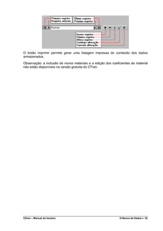 CDren – Manual do Usuário O Banco de Dados •••• 52
O botão imprimir permite gerar uma listagem impressa do conteúdo dos dados
armazenados.
Observação: a inclusão de novos materiais e a edição dos coeficientes de material
não estão disponíveis na versão gratuita do CTran.
 