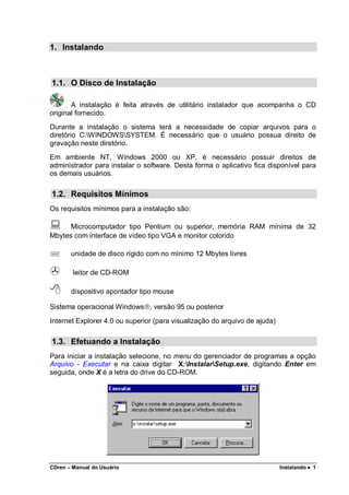 CDren – Manual do Usuário Instalando •••• 1
1. Instalando
1.1. O Disco de Instalação
A instalação é feita através de utilitário instalador que acompanha o CD
original fornecido.
Durante a instalação o sistema terá a necessidade de copiar arquivos para o
diretório C:WINDOWSSYSTEM. É necessário que o usuário possua direito de
gravação neste diretório.
Em ambiente NT, Windows 2000 ou XP, é necessário possuir direitos de
administrador para instalar o software. Desta forma o aplicativo fica disponível para
os demais usuários.
1.2. Requisitos Mínimos
Os requisitos mínimos para a instalação são:
Microcomputador tipo Pentium ou superior, memória RAM mínima de 32
Mbytes com interface de vídeo tipo VGA e monitor colorido
unidade de disco rígido com no mínimo 12 Mbytes livres
leitor de CD-ROM
dispositivo apontador tipo mouse
Sistema operacional Windows, versão 95 ou posterior
Internet Explorer 4.0 ou superior (para visualização do arquivo de ajuda)
1.3. Efetuando a Instalação
Para iniciar a instalação selecione, no menu do gerenciador de programas a opção
Arquivo - Executar e na caixa digitar X:InstalarSetup.exe, digitando Enter em
seguida, onde X é a letra do drive do CD-ROM.
 