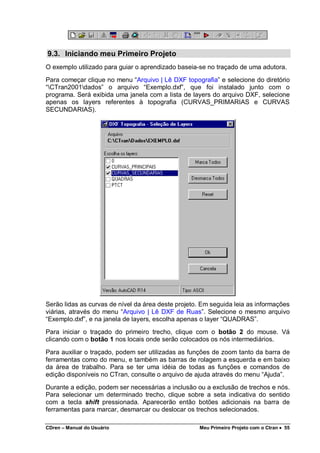 CDren – Manual do Usuário Meu Primeiro Projeto com o Ctran •••• 55
9.3. Iniciando meu Primeiro Projeto
O exemplo utilizado para guiar o aprendizado baseia-se no traçado de uma adutora.
Para começar clique no menu “Arquivo | Lê DXF topografia” e selecione do diretório
“CTran2001dados” o arquivo “Exemplo.dxf”, que foi instalado junto com o
programa. Será exibida uma janela com a lista de layers do arquivo DXF, selecione
apenas os layers referentes à topografia (CURVAS_PRIMARIAS e CURVAS
SECUNDARIAS).
Serão lidas as curvas de nível da área deste projeto. Em seguida leia as informações
viárias, através do menu “Arquivo | Lê DXF de Ruas”. Selecione o mesmo arquivo
“Exemplo.dxf”, e na janela de layers, escolha apenas o layer “QUADRAS”.
Para iniciar o traçado do primeiro trecho, clique com o botão 2 do mouse. Vá
clicando com o botão 1 nos locais onde serão colocados os nós intermediários.
Para auxiliar o traçado, podem ser utilizadas as funções de zoom tanto da barra de
ferramentas como do menu, e também as barras de rolagem a esquerda e em baixo
da área de trabalho. Para se ter uma idéia de todas as funções e comandos de
edição disponíveis no CTran, consulte o arquivo de ajuda através do menu “Ajuda”.
Durante a edição, podem ser necessárias a inclusão ou a exclusão de trechos e nós.
Para selecionar um determinado trecho, clique sobre a seta indicativa do sentido
com a tecla shift pressionada. Aparecerão então botões adicionais na barra de
ferramentas para marcar, desmarcar ou deslocar os trechos selecionados.
 