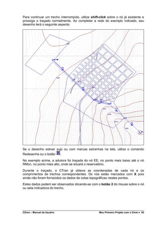 CDren – Manual do Usuário Meu Primeiro Projeto com o Ctran •••• 56
Para continuar um trecho interrompido, utilize shift-click sobre o nó já existente e
prossiga o traçado normalmente. Ao completar a rede do exemplo indicado, seu
desenho terá o seguinte aspecto:
Se o desenho estiver sujo ou com marcas estranhas na tela, utilize o comando
Redesenha ou o botão .
No exemplo acima, a adutora foi traçada do nó EE, no ponto mais baixo até o nó
RMon, no ponto mais alto, onde se situará o reservatório.
Durante o traçado, o CTran já obteve as coordenadas de cada nó e os
comprimentos de trechos correspondentes. Os nós estão marcados com X pois
ainda não foram fornecidos os dados de cotas topográficas nestes pontos.
Estes dados podem ser observados clicando-se com o botão 2 do mouse sobre o nó
ou seta indicadora do trecho.
 