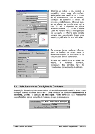 CDren – Manual do Usuário Meu Primeiro Projeto com o Ctran •••• 57
Clicando-se sobre o nó, surgirá o
formulário com suas informações.
Nele podem ser modificados o nome
do nó, coordenadas, cota do terreno,
condição de contorno, e limites de
pressão estabelecidos. Observe que,
ao se alterar as coordenadas ou a
cota do nó, o desenho se altera
automaticamente. O botão Calcula
Cota do Terreno refaz a interpolação
na topografia e informa cota correta
sempre que pressionado (caso uma
base topográfica tenha sido utilizada).
Da mesma forma, pode-se informar
para os trechos os dados sobre o
dimensionamento da tubulação e os
cálculos dos efeitos transitórios.
Podem ser modificados o nome do
trecho, o material, diâmetro,
espessura das paredes, tipo de
vinculação e comprimento de cálculo.
9.4. Selecionando as Condições de Contorno
A condição de contorno de um nó indica o transitório que será simulado. Para nosso
exemplo, vamos escolher para o nó 1 uma condição de contorno Reservatório a
Montante, Bomba e Válvula de Retenção. Nesta condição, são necessárias
especificações para o conjunto de recalque e para o reservatório.
 
