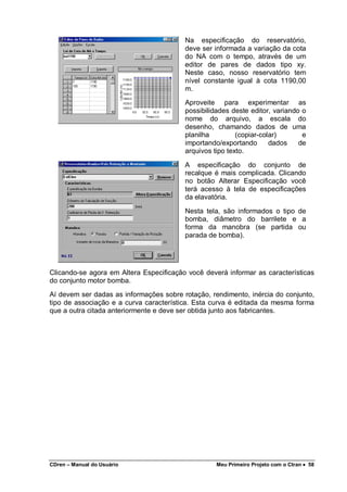 CDren – Manual do Usuário Meu Primeiro Projeto com o Ctran •••• 58
Na especificação do reservatório,
deve ser informada a variação da cota
do NA com o tempo, através de um
editor de pares de dados tipo xy.
Neste caso, nosso reservatório tem
nível constante igual à cota 1190,00
m.
Aproveite para experimentar as
possibilidades deste editor, variando o
nome do arquivo, a escala do
desenho, chamando dados de uma
planilha (copiar-colar) e
importando/exportando dados de
arquivos tipo texto.
A especificação do conjunto de
recalque é mais complicada. Clicando
no botão Alterar Especificação você
terá acesso à tela de especificações
da elavatória.
Nesta tela, são informados o tipo de
bomba, diâmetro do barrilete e a
forma da manobra (se partida ou
parada de bomba).
Clicando-se agora em Altera Especificação você deverá informar as características
do conjunto motor bomba.
Aí devem ser dadas as informações sobre rotação, rendimento, inércia do conjunto,
tipo de associação e a curva característica. Esta curva é editada da mesma forma
que a outra citada anteriormente e deve ser obtida junto aos fabricantes.
 