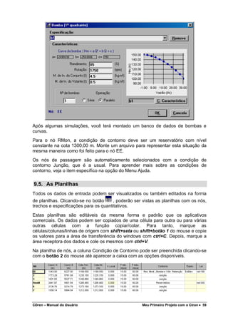 CDren – Manual do Usuário Meu Primeiro Projeto com o Ctran •••• 59
Após algumas simulações, você terá montado um banco de dados de bombas e
curvas.
Para o nó RMon, a condição de contorno deve ser um reservatório com nível
constante na cota 1300,00 m. Monte um arquivo para representar esta situação da
mesma maneira como foi feito para o nó EE.
Os nós de passagem são automaticamente selecionados com a condição de
contorno Junção, que é a usual. Para aprender mais sobre as condições de
contorno, veja o item específico na opção do Menu Ajuda.
9.5. As Planilhas
Todos os dados de entrada podem ser visualizados ou também editados na forma
de planilhas. Clicando-se no botão , poderão ser vistas as planilhas com os nós,
trechos e especificações para os quantitativos.
Estas planilhas são editáveis da mesma forma e padrão que os aplicativos
comerciais. Os dados podem ser copiados de uma célula para outra ou para várias
outras células com a função copiar/colar. Para tanto, marque as
células/colunas/linhas de origem com shift+seta ou shift+botão 1 do mouse e copie
os valores para a área de transferência do windows com ctrl+C. Depois, marque a
área receptora dos dados e cole os mesmos com ctrl+V.
Na planilha de nós, a coluna Condição de Contorno pode ser preenchida clicando-se
com o botão 2 do mouse até aparecer a caixa com as opções disponíveis.
 