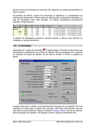 CDren – Manual do Usuário Meu Primeiro Projeto com o Ctran •••• 60
Devem ainda ser fornecidas as cotas dos nós, seguindo os valores apresentados na
figura a seguir.
Na planilha de trechos, devem ser fornecidos os diâmetros e o comprimento de
cálculo para cada trecho. Podem ainda ser selecionados o material da tubulação e o
tipo de vinculação. Para este exemplo, os valores necessários encontram-se
indicado na figura abaixo.
A planilha de Resultados somente é ativada durante o cálculo, para informar as
condições e valores transitórios.
9.6. A simulação
Selecionando o botão de simulação é apresentado o formulário onde devem ser
informados os parâmetros de controle do cálculo. Não se preocupe com a escolha
do intervalo de tempo de cálculo. Se ela não for correta, o CTran o auxiliará no
ajuste.
O botão Inicia ativa o cálculo, que primeiramente irá ajustar as vinculações. O CTran
solicitará um nome para o arquivo que, até aqui, não havia sido gravado. Esta de
fato não foi uma boa técnica. Utilize o comando “Arquivo | Salva” de vez em quando,
para não perder seu trabalho. Em seguida, é feito o cálculo propriamente dito.
 