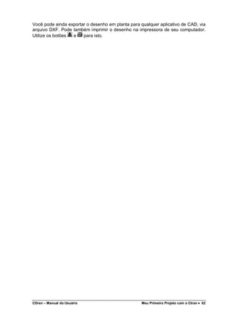 CDren – Manual do Usuário Meu Primeiro Projeto com o Ctran •••• 62
Você pode ainda exportar o desenho em planta para qualquer aplicativo de CAD, via
arquivo DXF. Pode também imprimir o desenho na impressora de seu computador.
Utilize os botões e para isto.
 