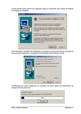 CDren – Manual do Usuário Instalando •••• 2
A partir deste ponto devem ser seguidas todas as instruções das caixas de diálogo
do programa instalador.
Será solicitado o diretório de instalação e a medida em que forem sendo copiados os
arquivos dos programas, o progresso da instalação será indicado na tela.
Certifique-se de estar instalando em unidades de disco rígido que disponham do
espaço mínimo requerido;
 