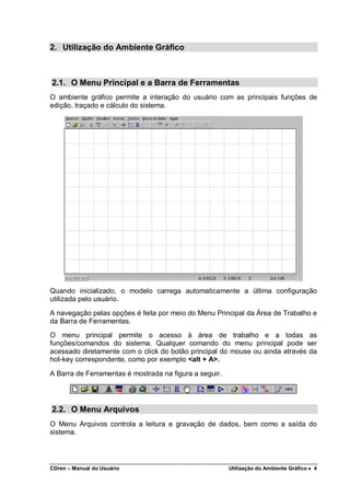 CDren – Manual do Usuário Utilização do Ambiente Gráfico •••• 4
2. Utilização do Ambiente Gráfico
2.1. O Menu Principal e a Barra de Ferramentas
O ambiente gráfico permite a interação do usuário com as principais funções de
edição, traçado e cálculo do sistema.
Quando inicializado, o modelo carrega automaticamente a última configuração
utilizada pelo usuário.
A navegação pelas opções é feita por meio do Menu Principal da Área de Trabalho e
da Barra de Ferramentas.
O menu principal permite o acesso à área de trabalho e a todas as
funções/comandos do sistema. Qualquer comando do menu principal pode ser
acessado diretamente com o click do botão principal do mouse ou ainda através da
hot-key correspondente, como por exemplo <alt + A>.
A Barra de Ferramentas é mostrada na figura a seguir.
2.2. O Menu Arquivos
O Menu Arquivos controla a leitura e gravação de dados, bem como a saída do
sistema.
 
