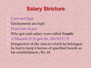  Cash and Jagir
 Emoluments are high
 Fixed rate of pay
 Who got cash salary were called Naqdis
 A Munisib of 10 gets Rs. 100/82.5/75
 Irrespective of the class to which he belonged,
he had to keep 4 horses of specified breeds as
his establishment /Rs. 44
 