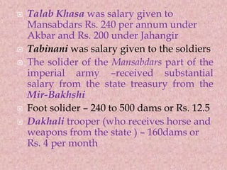  Talab Khasa was salary given to
Mansabdars Rs. 240 per annum under
Akbar and Rs. 200 under Jahangir
 Tabinani was salary given to the soldiers
 The solider of the Mansabdars part of the
imperial army –received substantial
salary from the state treasury from the
Mir-Bakhshi
 Foot solider – 240 to 500 dams or Rs. 12.5
 Dakhali trooper (who receives horse and
weapons from the state ) – 160dams or
Rs. 4 per month
 