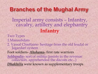 Imperial army consists – Infantry,
cavalry, artillery and elephantry
Infantry
Two Types
1.Mansubdars
2. Vassal Chieftains- heritage from the old feudal or
Jagardari system
Foot soldiers- Ahshams- first rate warriors
Sehbandis- sort of militia (assists in the revenue
collection, apprehended the dacoits etc...)
Dhakhilis were known as supplementary troops
 