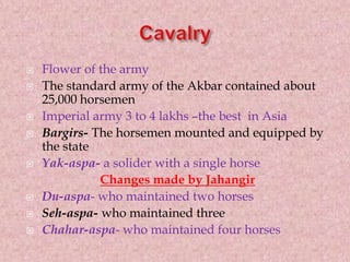  Flower of the army
 The standard army of the Akbar contained about
25,000 horsemen
 Imperial army 3 to 4 lakhs –the best in Asia
 Bargirs- The horsemen mounted and equipped by
the state
 Yak-aspa- a solider with a single horse
Changes made by Jahangir
 Du-aspa- who maintained two horses
 Seh-aspa- who maintained three
 Chahar-aspa- who maintained four horses
 