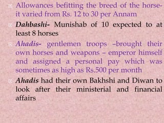  Allowances befitting the breed of the horse-
it varied from Rs. 12 to 30 per Annam
 Dahbashi- Munishab of 10 expected to at
least 8 horses
 Ahadis- gentlemen troops –brought their
own horses and weapons – emperor himself
and assigned a personal pay which was
sometimes as high as Rs.500 per month
 Ahadis had their own Bakhshi and Diwan to
look after their ministerial and financial
affairs
 