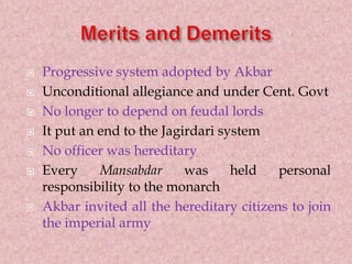  Progressive system adopted by Akbar
 Unconditional allegiance and under Cent. Govt
 No longer to depend on feudal lords
 It put an end to the Jagirdari system
 No officer was hereditary
 Every Mansabdar was held personal
responsibility to the monarch
 Akbar invited all the hereditary citizens to join
the imperial army
 