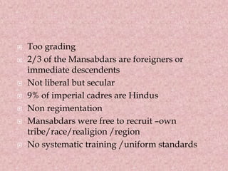  Too grading
 2/3 of the Mansabdars are foreigners or
immediate descendents
 Not liberal but secular
 9% of imperial cadres are Hindus
 Non regimentation
 Mansabdars were free to recruit –own
tribe/race/realigion /region
 No systematic training /uniform standards
 