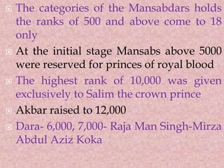  The categories of the Mansabdars holds
the ranks of 500 and above come to 18
only
 At the initial stage Mansabs above 5000
were reserved for princes of royal blood
 The highest rank of 10,000 was given
exclusively to Salim the crown prince
 Akbar raised to 12,000
 Dara- 6,000, 7,000- Raja Man Singh-Mirza
Abdul Aziz Koka
 