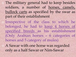  The military general had to keep besides
soldiers, a number of horses, camels,
bullock carts as specified by the swar as
part of their establishment
 Irrespective of the class to which he
belonged, he had to keep 4 horses of
specified breeds as his establishment
(Only Arabian horses – 6 categories of
horses and 5 category of mules)
 A Sawar with one horse was regarded
only as a half Sawar or Nim-Sawar
 