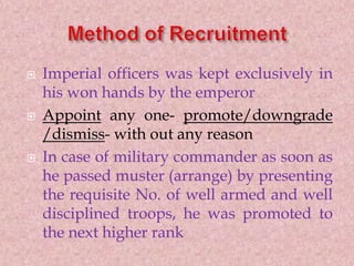  Imperial officers was kept exclusively in
his won hands by the emperor
 Appoint any one- promote/downgrade
/dismiss- with out any reason
 In case of military commander as soon as
he passed muster (arrange) by presenting
the requisite No. of well armed and well
disciplined troops, he was promoted to
the next higher rank
 